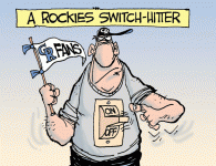 A Rockies Switch-Hitter <img src="http://www.drewlitton.com/wp-content/uploads/2009/06/rockiesfans.gif" alt="rockiesfans" title="rockiesfans" width="250" class="alignleft size-full wp-image-823" />
<strong>Rocky Fever</strong>
Not to confused with the swine flu, it seems as thought the Rockies recent winning streak has sparked new enthusiasm for some fans. So, have you turned on the switch yet or do you favor a more conservative approach, like, say, after they win the division?
By the way, there are two really great Rockies websites that you should know about if you don't already. Former Rocky Mountain News baseball experts Tracy Ringolsby and Jack Etkin are hammering out home run coverage at <a href="http://www.insidetherockies.com">http://www.insidetherockies.com</a> and <a href="http://www.purplerow.com">Purple Row</a> a terrific blog that can't be beat.
This cartoon was featured on last nights 9News broadcast. Don't forget to check out my other cartoons at <a href="http://www.9news.com/life/cartoons/default.aspx">www.9news.com
